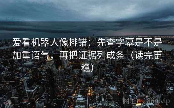 爱看机器人像排错：先查字幕是不是加重语气，再把证据列成条（读完更稳）