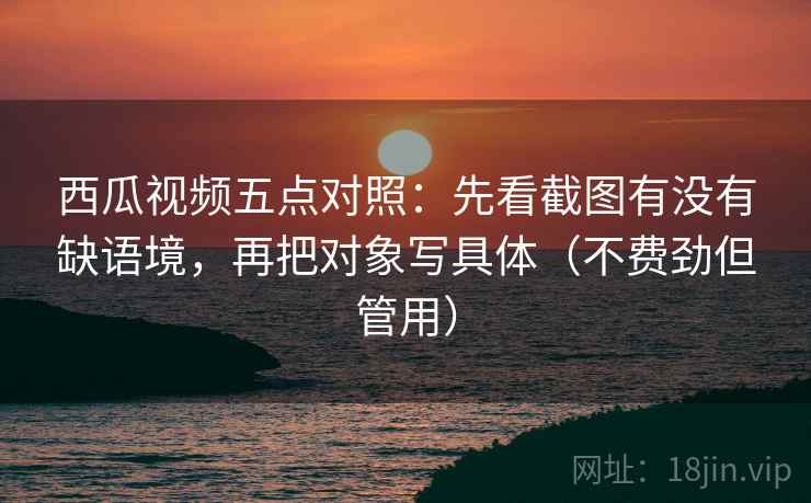 西瓜视频五点对照：先看截图有没有缺语境，再把对象写具体（不费劲但管用）