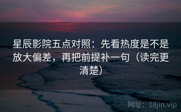 星辰影院五点对照：先看热度是不是放大偏差，再把前提补一句（读完更清楚）