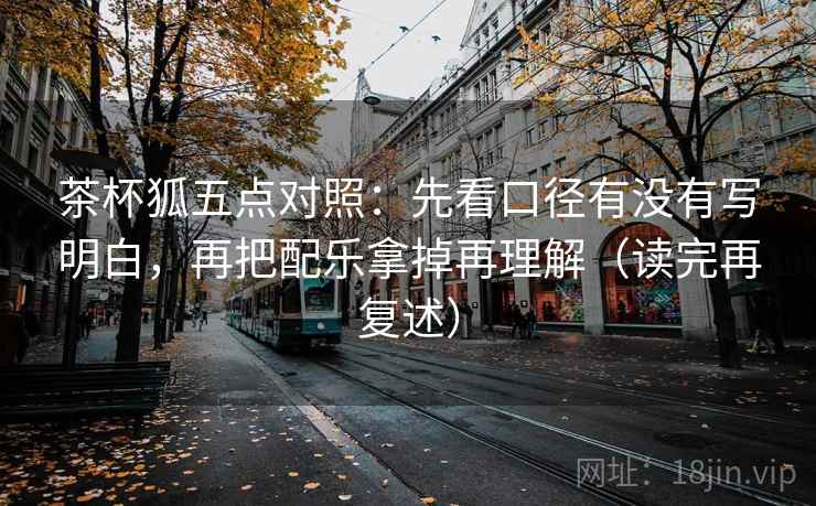 茶杯狐五点对照：先看口径有没有写明白，再把配乐拿掉再理解（读完再复述）