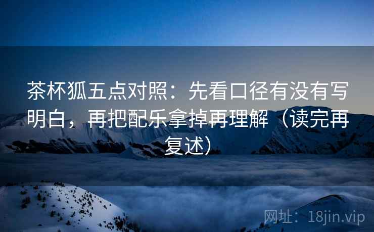 茶杯狐五点对照：先看口径有没有写明白，再把配乐拿掉再理解（读完再复述）