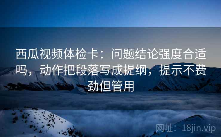 西瓜视频体检卡：问题结论强度合适吗，动作把段落写成提纲，提示不费劲但管用