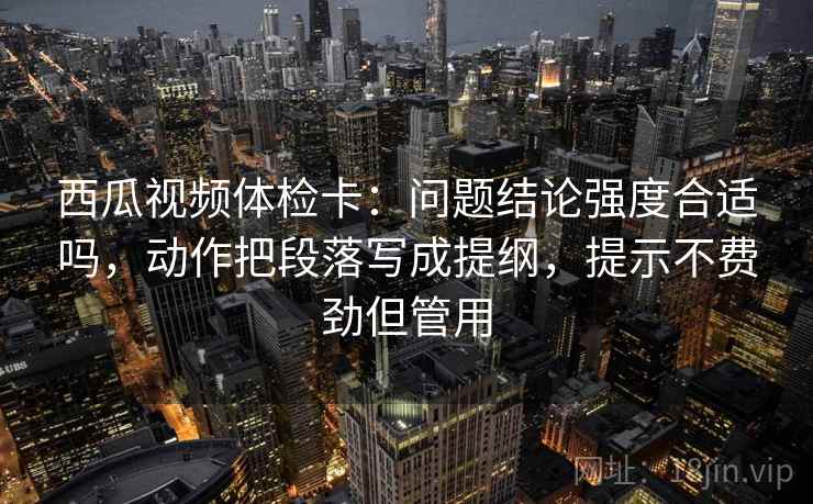 西瓜视频体检卡：问题结论强度合适吗，动作把段落写成提纲，提示不费劲但管用