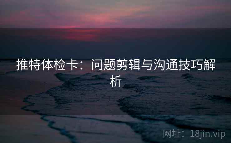 推特体检卡：问题剪辑与沟通技巧解析