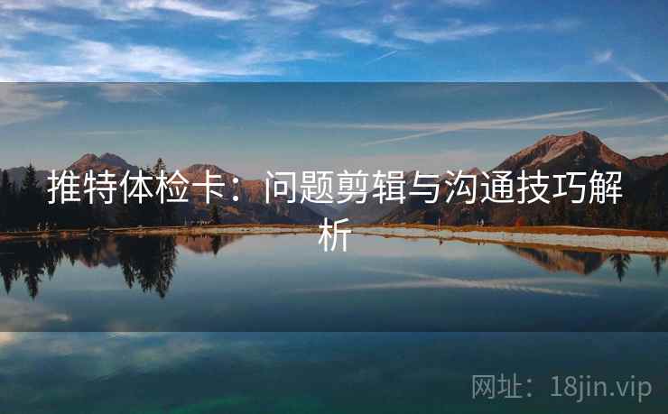 推特体检卡：问题剪辑与沟通技巧解析