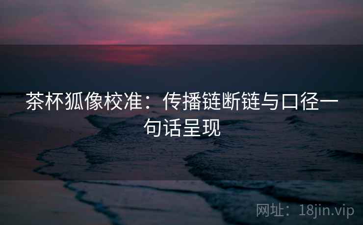 茶杯狐像校准：传播链断链与口径一句话呈现