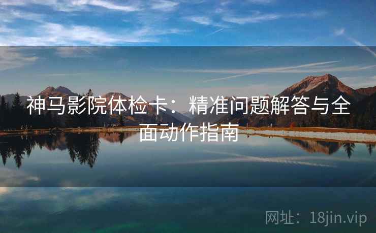 神马影院体检卡：精准问题解答与全面动作指南