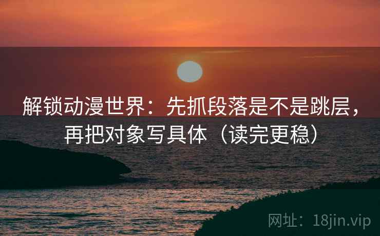 解锁动漫世界：先抓段落是不是跳层，再把对象写具体（读完更稳）