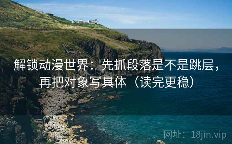 解锁动漫世界：先抓段落是不是跳层，再把对象写具体（读完更稳）