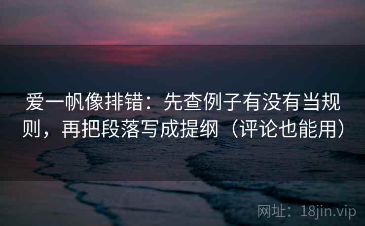 爱一帆像排错：先查例子有没有当规则，再把段落写成提纲（评论也能用）