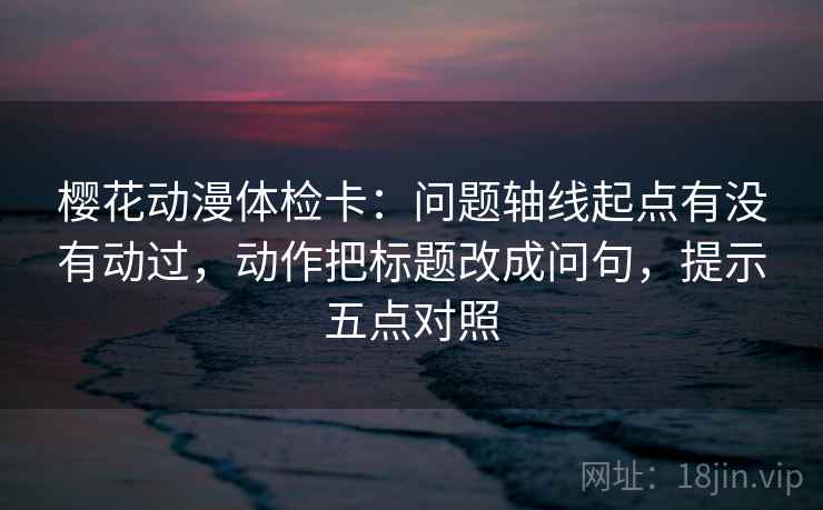 樱花动漫体检卡：问题轴线起点有没有动过，动作把标题改成问句，提示五点对照
