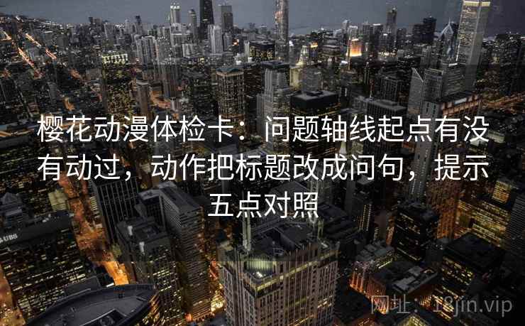 樱花动漫体检卡：问题轴线起点有没有动过，动作把标题改成问句，提示五点对照