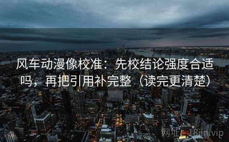 风车动漫像校准：先校结论强度合适吗，再把引用补完整（读完更清楚）