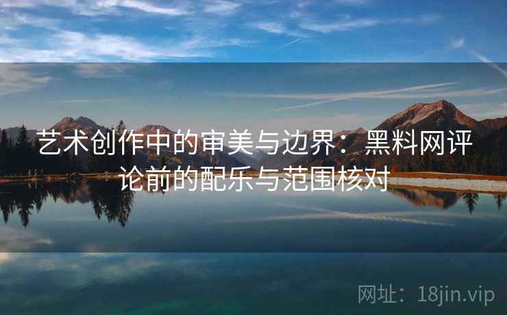 艺术创作中的审美与边界：黑料网评论前的配乐与范围核对