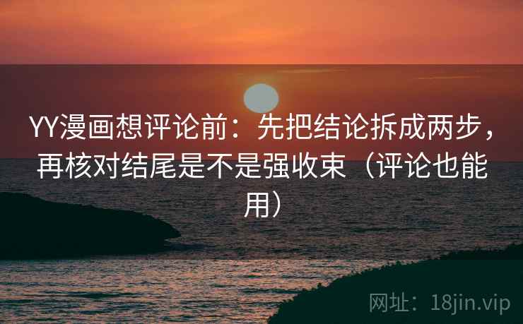 YY漫画想评论前：先把结论拆成两步，再核对结尾是不是强收束（评论也能用）