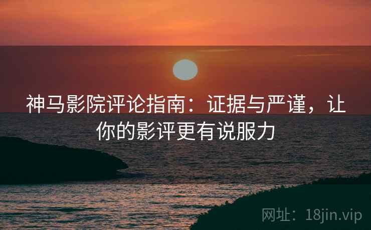 神马影院评论指南：证据与严谨，让你的影评更有说服力